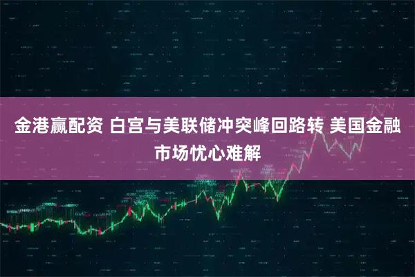 金港赢配资 白宫与美联储冲突峰回路转 美国金融市场忧心难解