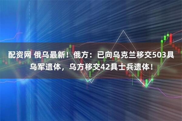配资网 俄乌最新！俄方：已向乌克兰移交503具乌军遗体，乌方移交42具士兵遗体！