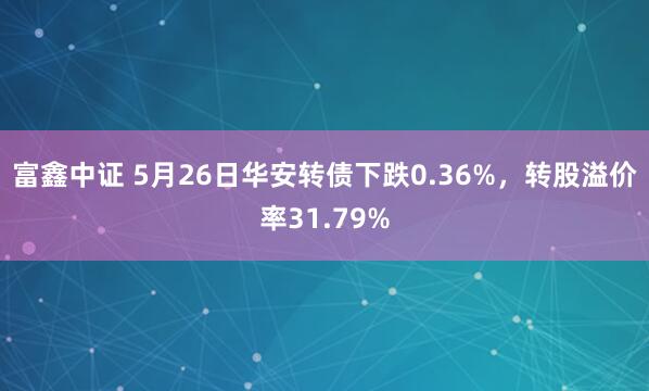 富鑫中证 5月26日华安转债下跌0.36%，转股溢价率31.79%