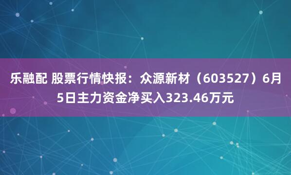 乐融配 股票行情快报：众源新材（603527）6月5日主力资金净买入323.46万元
