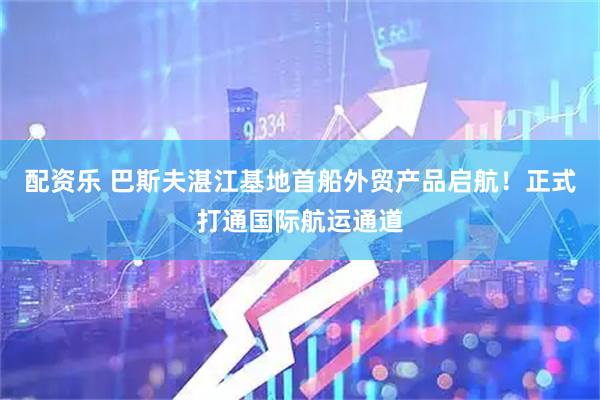 配资乐 巴斯夫湛江基地首船外贸产品启航！正式打通国际航运通道