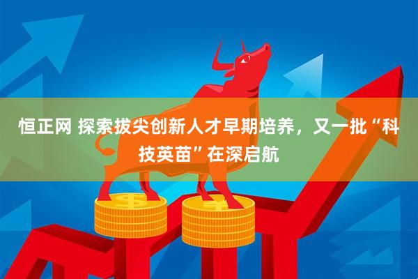 恒正网 探索拔尖创新人才早期培养，又一批“科技英苗”在深启航