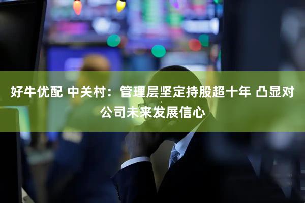 好牛优配 中关村：管理层坚定持股超十年 凸显对公司未来发展信心