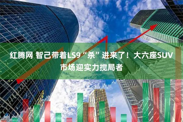 红腾网 智己带着LS9“杀”进来了！大六座SUV市场迎实力搅局者