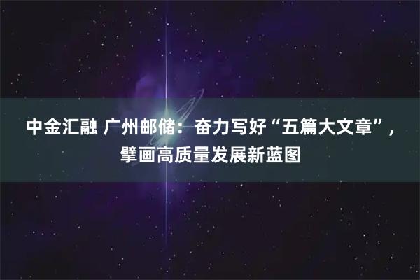 中金汇融 广州邮储：奋力写好“五篇大文章”，擘画高质量发展新蓝图