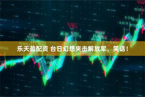 乐天盈配资 台日幻想夹击解放军，笑话！