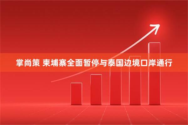 掌尚策 柬埔寨全面暂停与泰国边境口岸通行