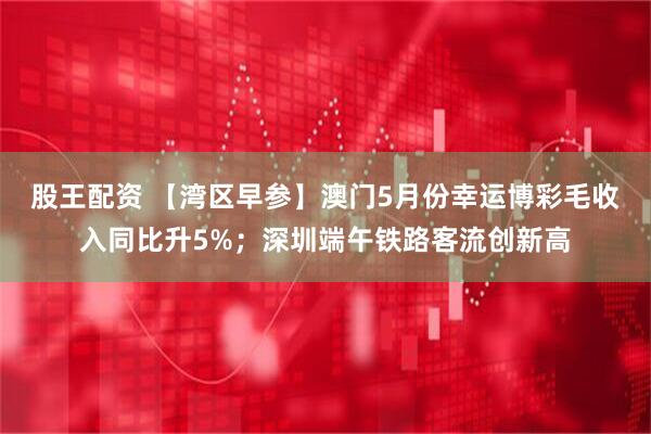 股王配资 【湾区早参】澳门5月份幸运博彩毛收入同比升5%；深圳端午铁路客流创新高
