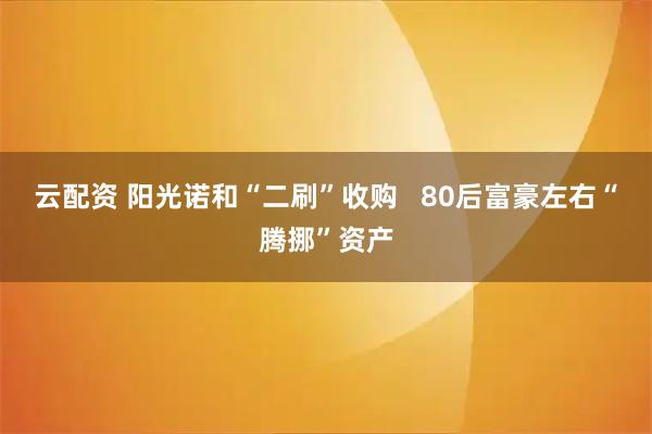 云配资 阳光诺和“二刷”收购   80后富豪左右“腾挪”资产