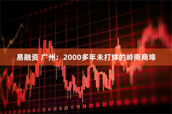 易融资 广州：2000多年未打烊的岭南商埠