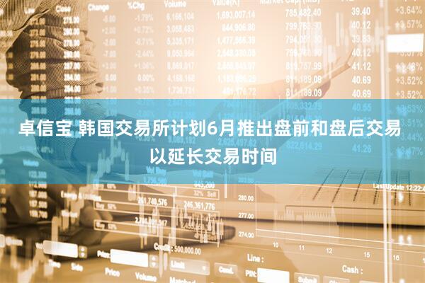 卓信宝 韩国交易所计划6月推出盘前和盘后交易 以延长交易时间