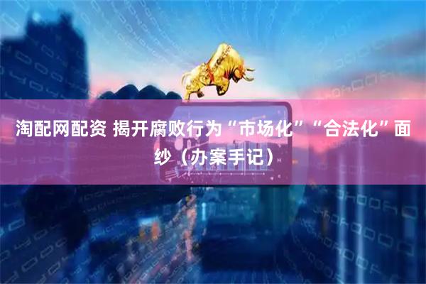 淘配网配资 揭开腐败行为“市场化”“合法化”面纱（办案手记）