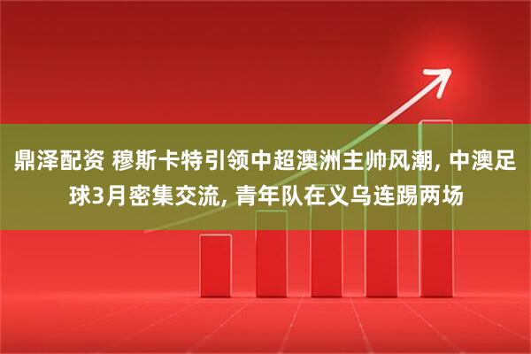 鼎泽配资 穆斯卡特引领中超澳洲主帅风潮, 中澳足球3月密集交流, 青年队在义乌连踢两场