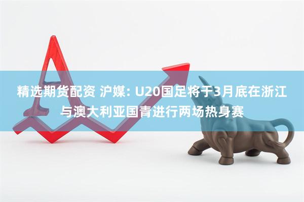 精选期货配资 沪媒: U20国足将于3月底在浙江与澳大利亚国青进行两场热身赛