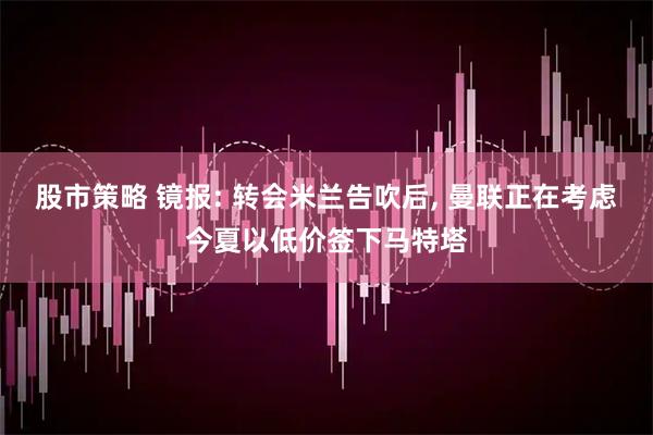 股市策略 镜报: 转会米兰告吹后, 曼联正在考虑今夏以低价签下马特塔