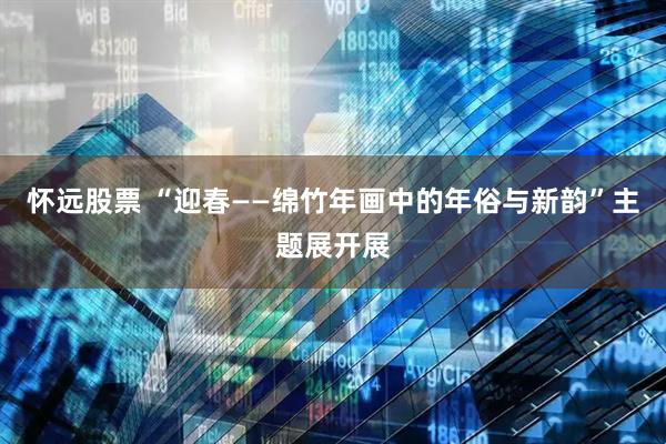 怀远股票 “迎春——绵竹年画中的年俗与新韵”主题展开展