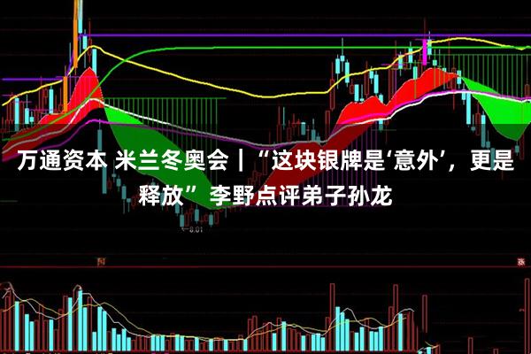 万通资本 米兰冬奥会｜“这块银牌是‘意外’，更是释放” 李野点评弟子孙龙