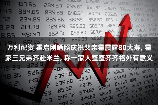 万利配资 霍启刚晒照庆祝父亲霍震霆80大寿, 霍家三兄弟齐赴米兰, 称一家人整整齐齐格外有意义