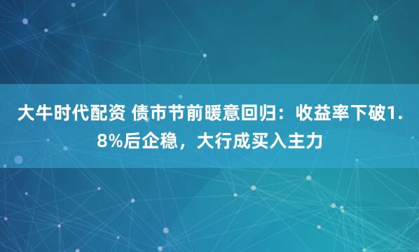 大牛时代配资 债市节前暖意回归：收益率下破1.8%后企稳，大行成买入主力