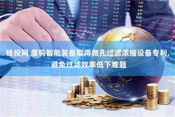 钱投网 厦钨智能装备取得微孔过滤浓缩设备专利, 避免过滤效率低下难题
