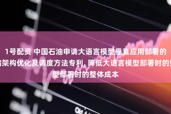 1号配资 中国石油申请大语言模型垂直应用部署的资源存储架构优化及调度方法专利, 降低大语言模型部署时的整体成本