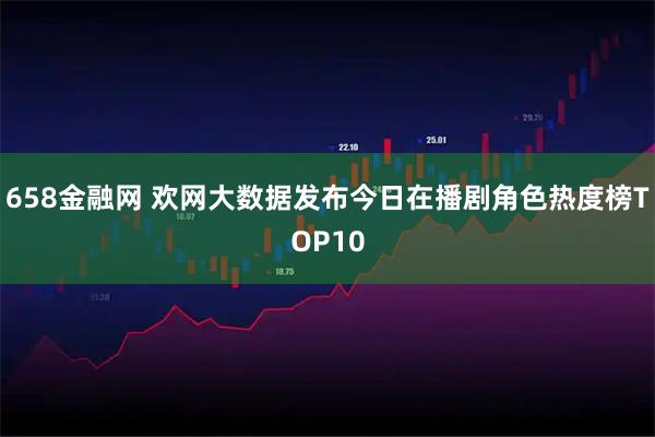 658金融网 欢网大数据发布今日在播剧角色热度榜TOP10