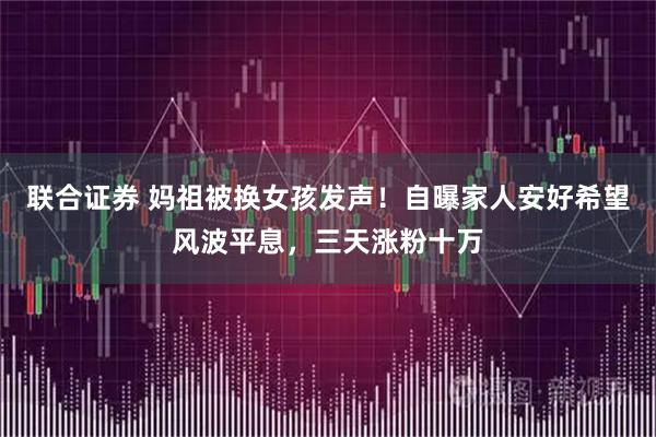 联合证券 妈祖被换女孩发声！自曝家人安好希望风波平息，三天涨粉十万