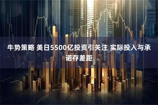 牛势策略 美日5500亿投资引关注 实际投入与承诺存差距