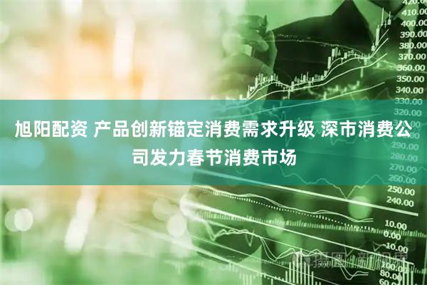 旭阳配资 产品创新锚定消费需求升级 深市消费公司发力春节消费市场