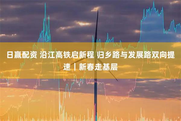 日赢配资 沿江高铁启新程 归乡路与发展路双向提速｜新春走基层