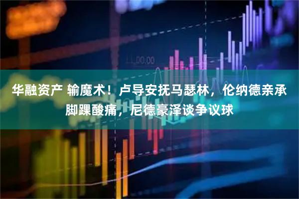 华融资产 输魔术！卢导安抚马瑟林，伦纳德亲承脚踝酸痛，尼德豪泽谈争议球