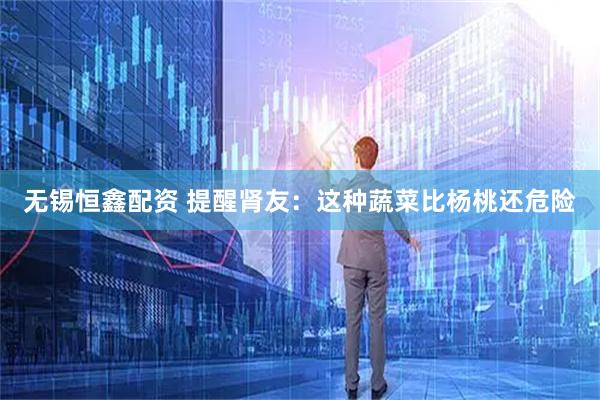 无锡恒鑫配资 提醒肾友：这种蔬菜比杨桃还危险