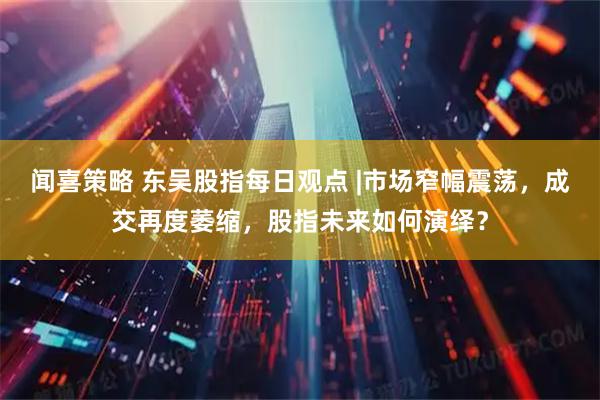 闻喜策略 东吴股指每日观点 |市场窄幅震荡，成交再度萎缩，股指未来如何演绎？