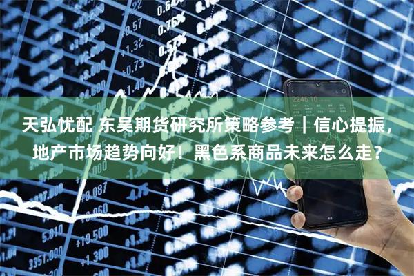 天弘忧配 东吴期货研究所策略参考｜信心提振，地产市场趋势向好！黑色系商品未来怎么走？