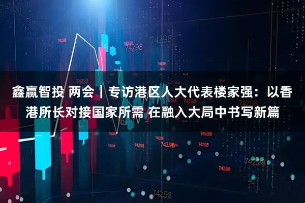 鑫赢智投 两会｜专访港区人大代表楼家强：以香港所长对接国家所需 在融入大局中书写新篇