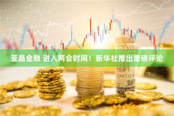 亚晶金融 进入两会时间！新华社推出重磅评论