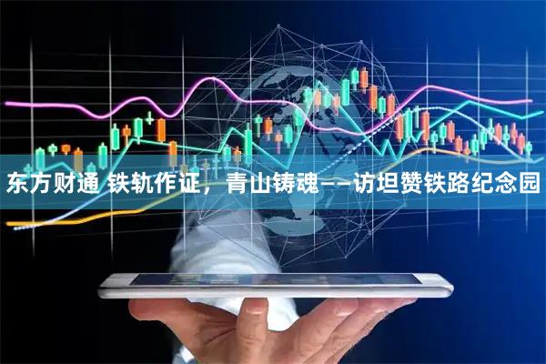 东方财通 铁轨作证，青山铸魂——访坦赞铁路纪念园